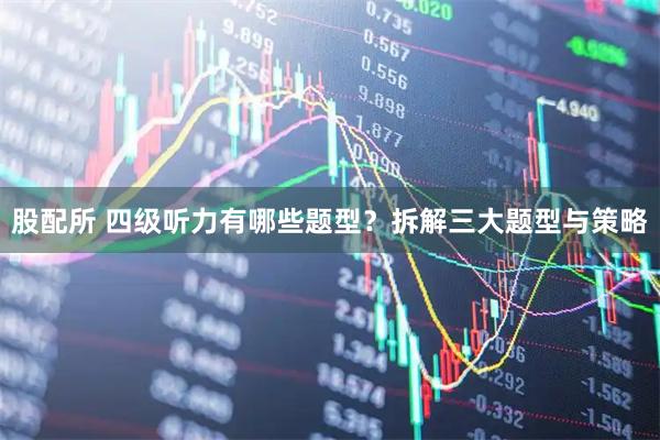 股配所 四级听力有哪些题型？拆解三大题型与策略