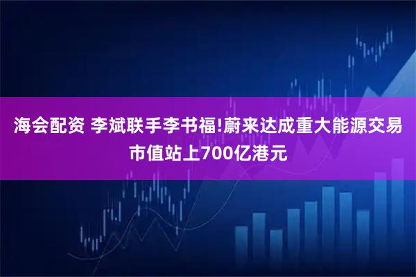 海会配资 李斌联手李书福!蔚来达成重大能源交易市值站上700亿港元