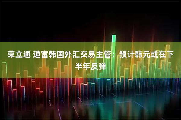 荣立通 道富韩国外汇交易主管：预计韩元或在下半年反弹