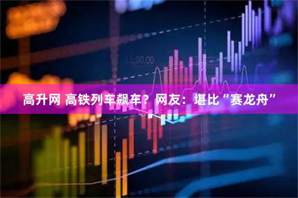 高升网 高铁列车飙车？网友：堪比“赛龙舟”
