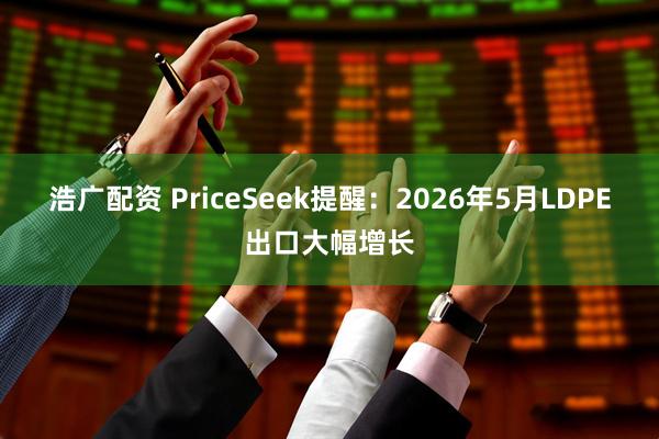 浩广配资 PriceSeek提醒：2026年5月LDPE出口大幅增长