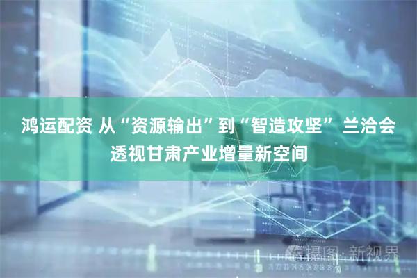 鸿运配资 从“资源输出”到“智造攻坚” 兰洽会透视甘肃产业增量新空间