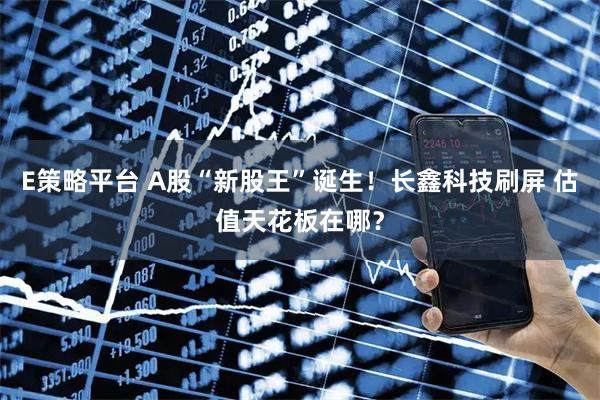 E策略平台 A股“新股王”诞生！长鑫科技刷屏 估值天花板在哪？